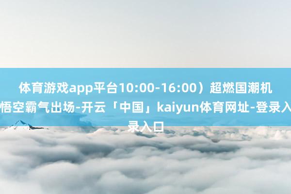 体育游戏app平台10:00-16:00）超燃国潮机甲悟空霸气出场-开云「中国」kaiyun体育网址-登录入口