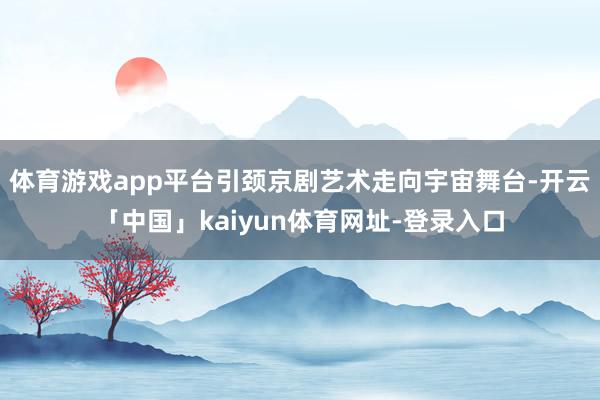 体育游戏app平台引颈京剧艺术走向宇宙舞台-开云「中国」kaiyun体育网址-登录入口