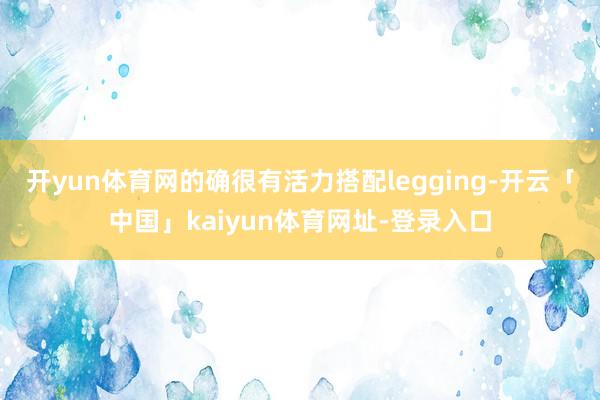 开yun体育网的确很有活力搭配legging-开云「中国」kaiyun体育网址-登录入口