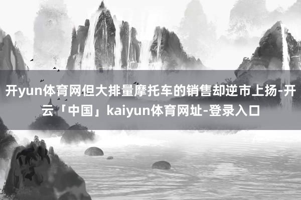 开yun体育网但大排量摩托车的销售却逆市上扬-开云「中国」kaiyun体育网址-登录入口