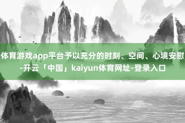 体育游戏app平台予以充分的时刻、空间、心境安慰-开云「中国」kaiyun体育网址-登录入口