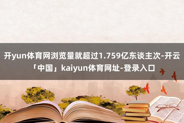 开yun体育网浏览量就超过1.759亿东谈主次-开云「中国」kaiyun体育网址-登录入口