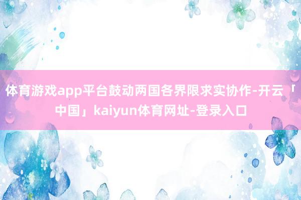 体育游戏app平台鼓动两国各界限求实协作-开云「中国」kaiyun体育网址-登录入口