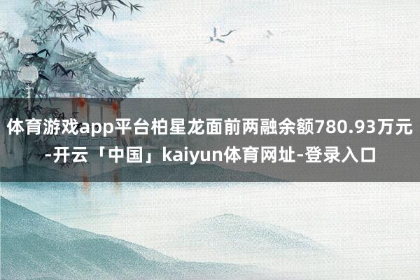 体育游戏app平台柏星龙面前两融余额780.93万元-开云「中国」kaiyun体育网址-登录入口